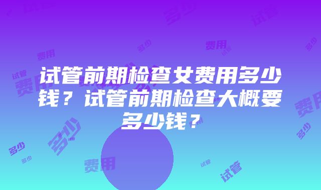 试管前期检查女费用多少钱？试管前期检查大概要多少钱？