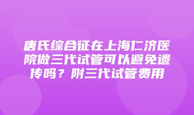 唐氏综合征在上海仁济医院做三代试管可以避免遗传吗？附三代试管费用