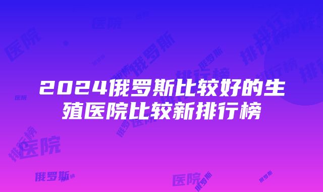 2024俄罗斯比较好的生殖医院比较新排行榜