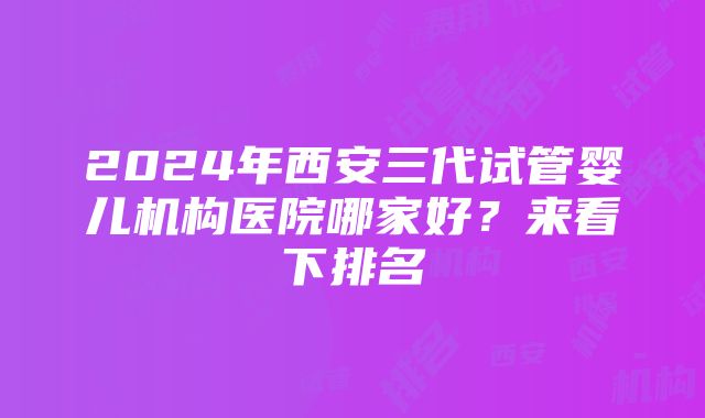 2024年西安三代试管婴儿机构医院哪家好？来看下排名