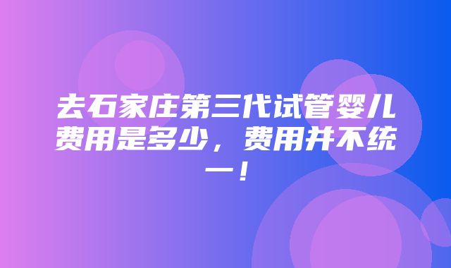 去石家庄第三代试管婴儿费用是多少，费用并不统一！