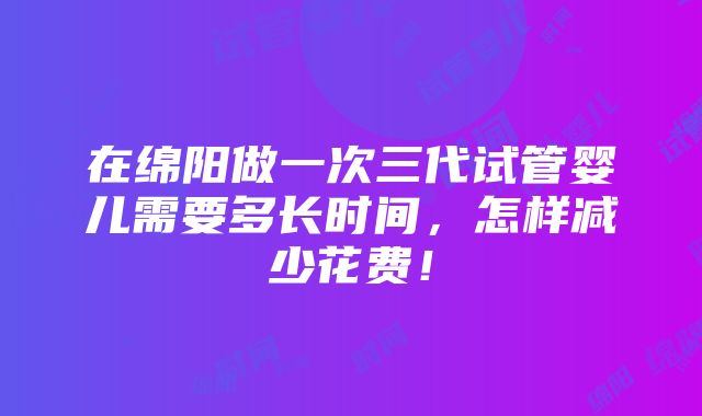 在绵阳做一次三代试管婴儿需要多长时间，怎样减少花费！