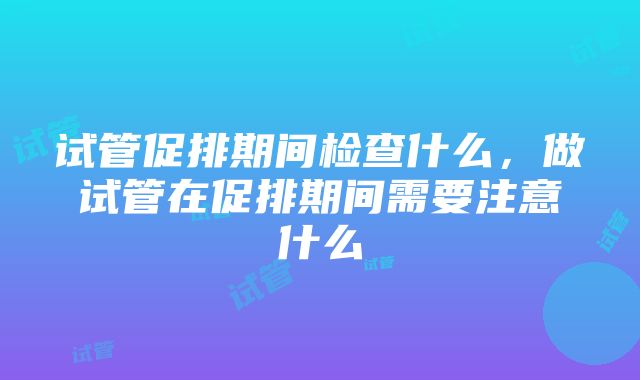 试管促排期间检查什么，做试管在促排期间需要注意什么