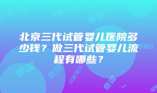 北京三代试管婴儿医院多少钱？做三代试管婴儿流程有哪些？