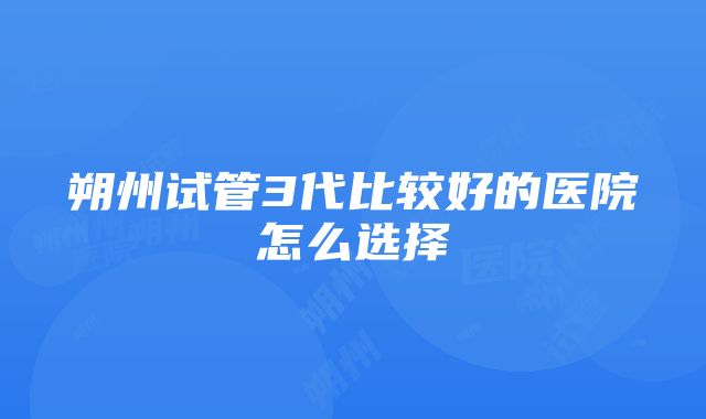 朔州试管3代比较好的医院怎么选择