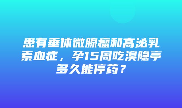 患有垂体微腺瘤和高泌乳素血症，孕15周吃溴隐亭多久能停药？