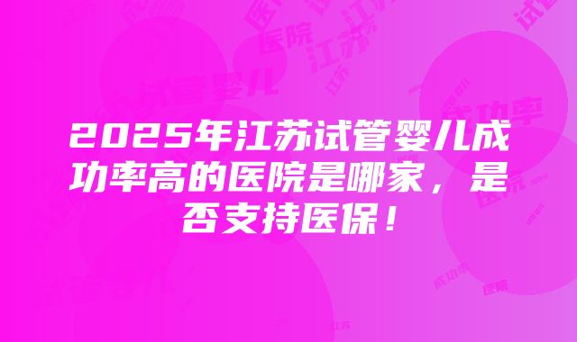 2025年江苏试管婴儿成功率高的医院是哪家，是否支持医保！