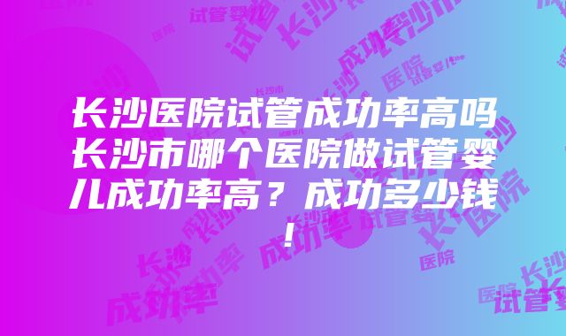 长沙医院试管成功率高吗长沙市哪个医院做试管婴儿成功率高？成功多少钱！