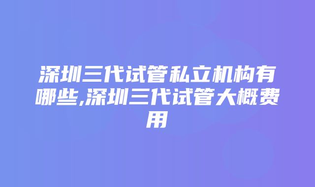 深圳三代试管私立机构有哪些,深圳三代试管大概费用