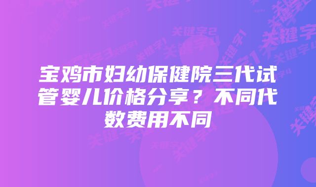 宝鸡市妇幼保健院三代试管婴儿价格分享？不同代数费用不同