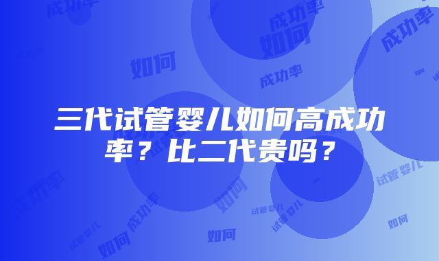 三代试管婴儿如何高成功率？比二代贵吗？