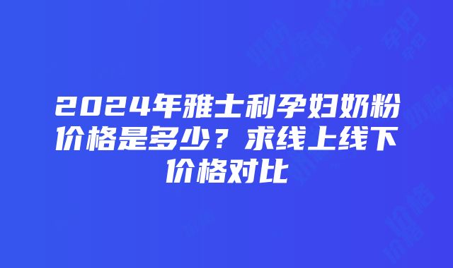 2024年雅士利孕妇奶粉价格是多少？求线上线下价格对比