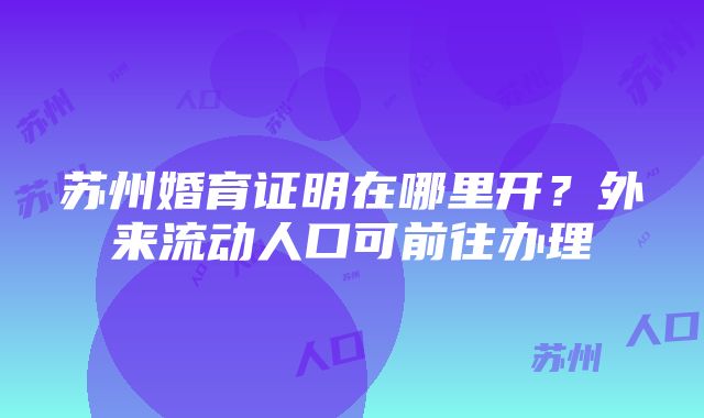 苏州婚育证明在哪里开？外来流动人口可前往办理