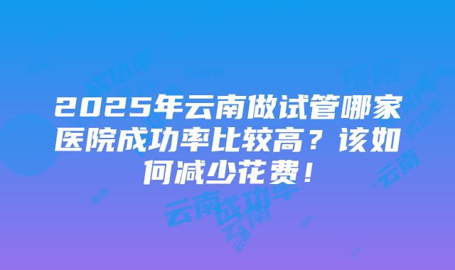 2025年云南做试管哪家医院成功率比较高？该如何减少花费！