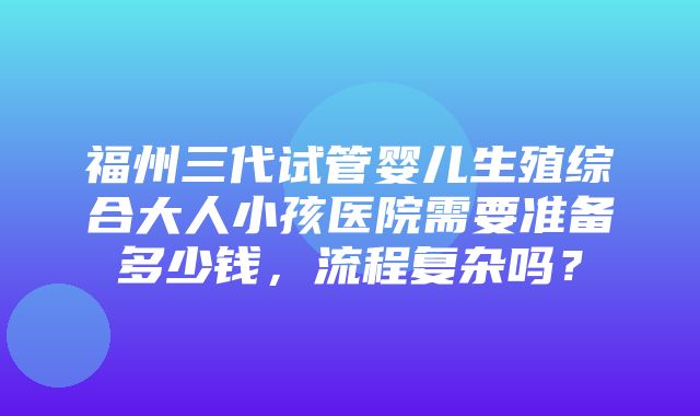 福州三代试管婴儿生殖综合大人小孩医院需要准备多少钱，流程复杂吗？