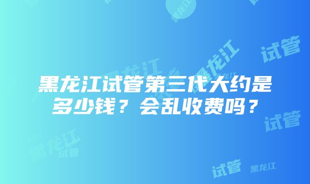 黑龙江试管第三代大约是多少钱？会乱收费吗？