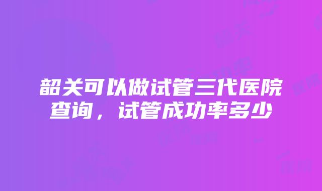 韶关可以做试管三代医院查询，试管成功率多少