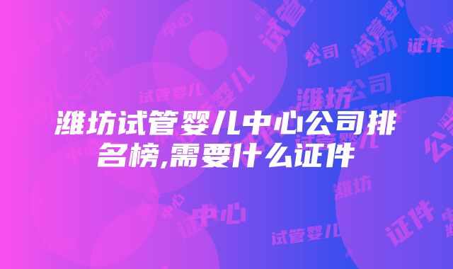 潍坊试管婴儿中心公司排名榜,需要什么证件