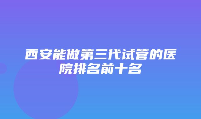 西安能做第三代试管的医院排名前十名