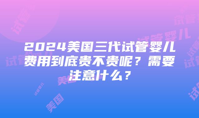 2024美国三代试管婴儿费用到底贵不贵呢？需要注意什么？