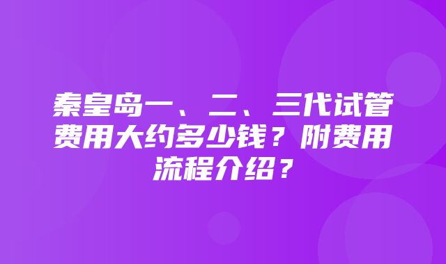 秦皇岛一、二、三代试管费用大约多少钱？附费用流程介绍？