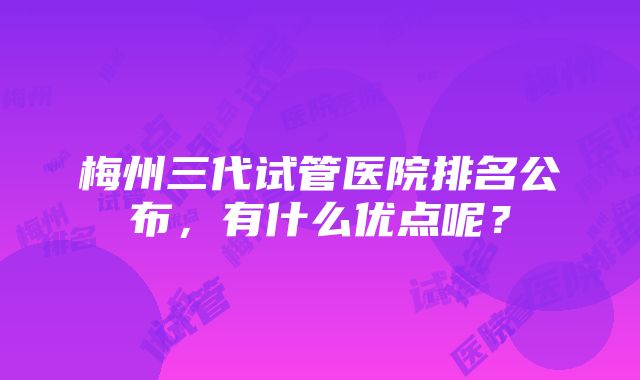 梅州三代试管医院排名公布，有什么优点呢？