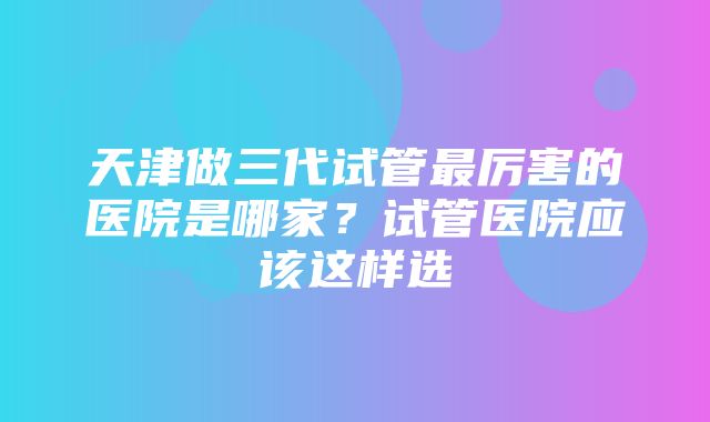 天津做三代试管最厉害的医院是哪家？试管医院应该这样选