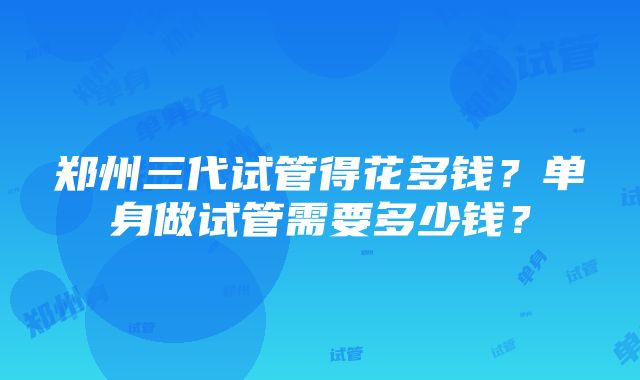 郑州三代试管得花多钱？单身做试管需要多少钱？