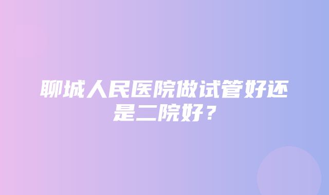 聊城人民医院做试管好还是二院好？