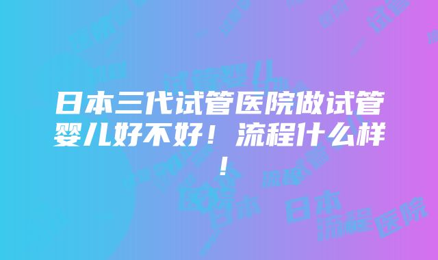 日本三代试管医院做试管婴儿好不好！流程什么样！