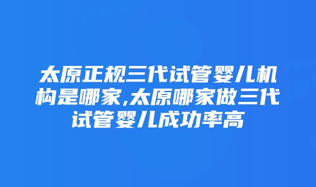 太原正规三代试管婴儿机构是哪家,太原哪家做三代试管婴儿成功率高