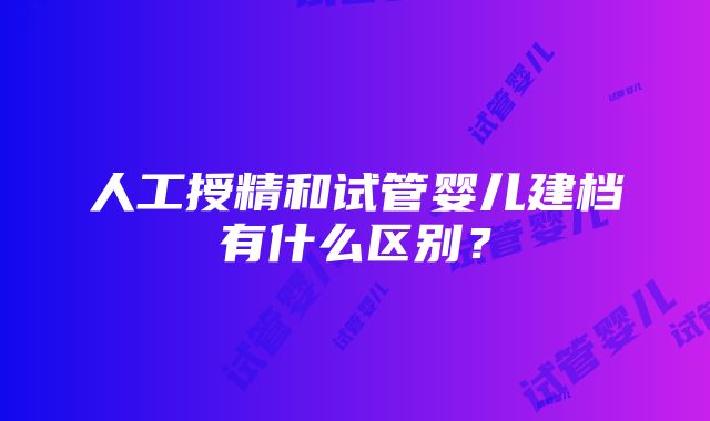 人工授精和试管婴儿建档有什么区别？