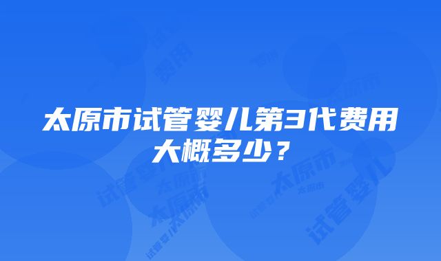 太原市试管婴儿第3代费用大概多少？