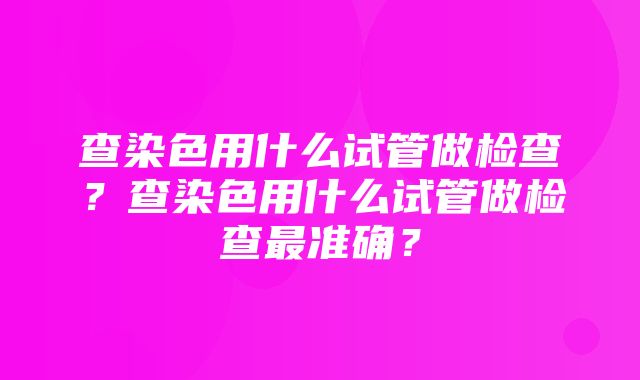 查染色用什么试管做检查？查染色用什么试管做检查最准确？