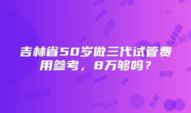 吉林省50岁做三代试管费用参考，8万够吗？