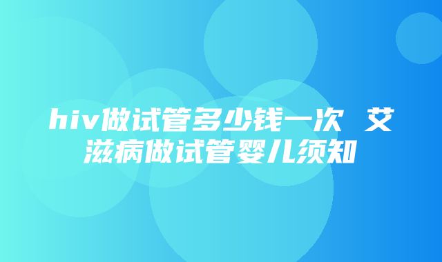 hiv做试管多少钱一次 艾滋病做试管婴儿须知