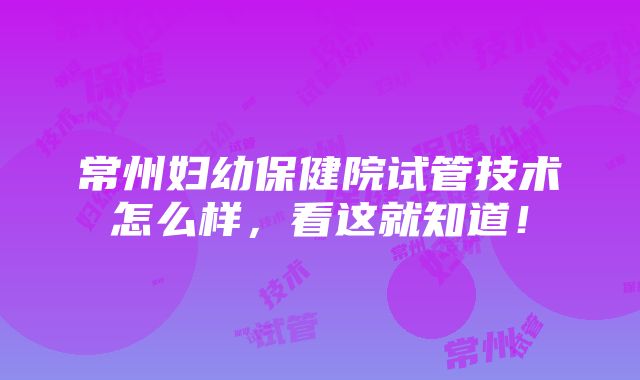 常州妇幼保健院试管技术怎么样，看这就知道！