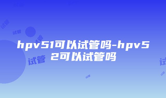 hpv51可以试管吗-hpv52可以试管吗