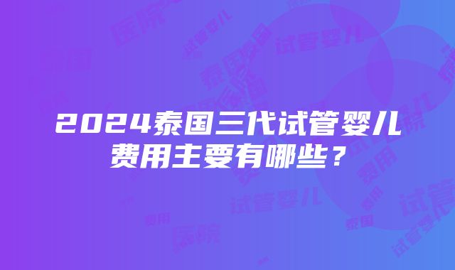 2024泰国三代试管婴儿费用主要有哪些？