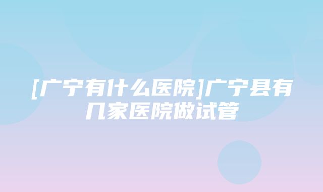 [广宁有什么医院]广宁县有几家医院做试管