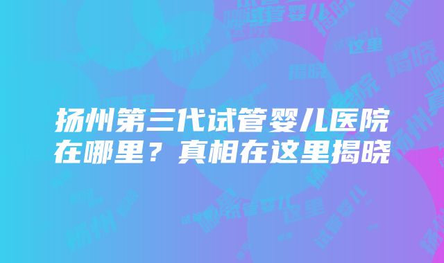 扬州第三代试管婴儿医院在哪里？真相在这里揭晓