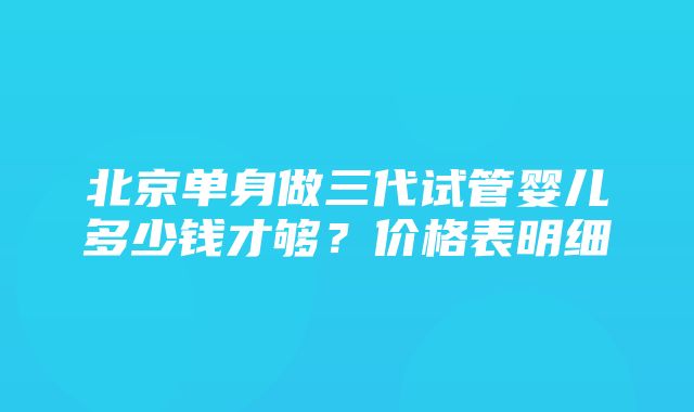 北京单身做三代试管婴儿多少钱才够？价格表明细