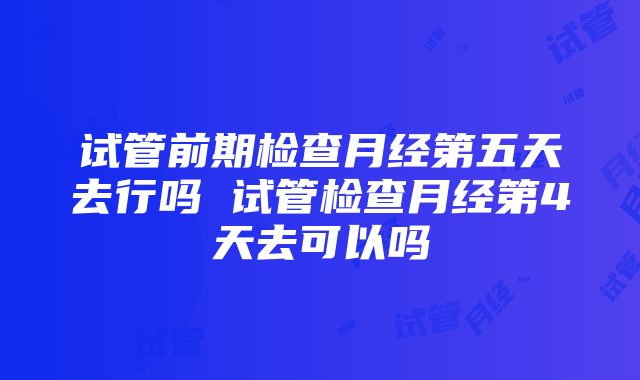 试管前期检查月经第五天去行吗 试管检查月经第4天去可以吗