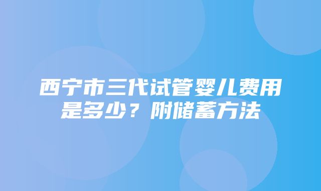 西宁市三代试管婴儿费用是多少？附储蓄方法