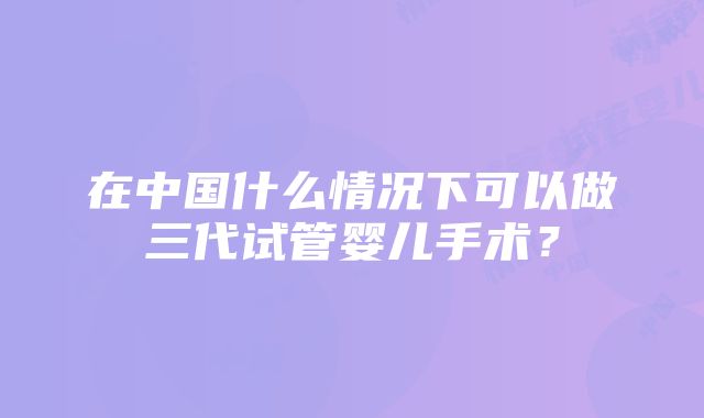 在中国什么情况下可以做三代试管婴儿手术？