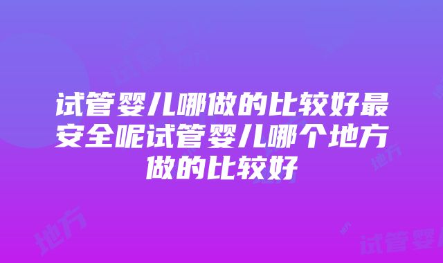 试管婴儿哪做的比较好最安全呢试管婴儿哪个地方做的比较好