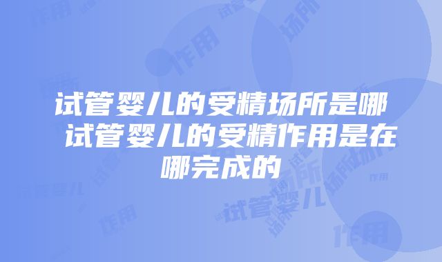 试管婴儿的受精场所是哪 试管婴儿的受精作用是在哪完成的