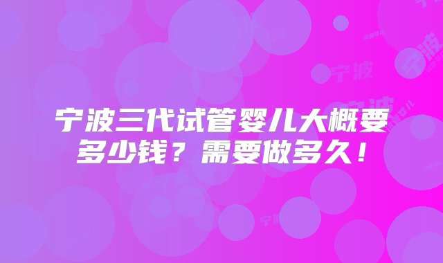 宁波三代试管婴儿大概要多少钱？需要做多久！