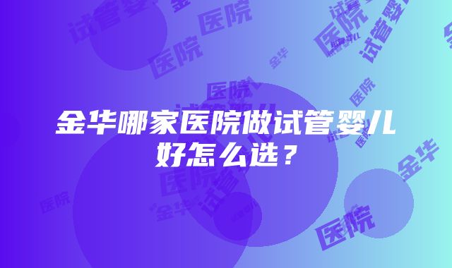 金华哪家医院做试管婴儿好怎么选？