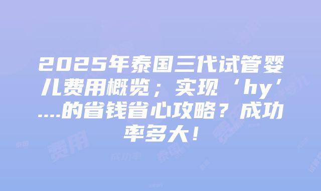 2025年泰国三代试管婴儿费用概览；实现‘hy’....的省钱省心攻略？成功率多大！